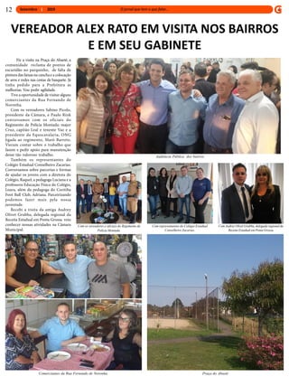 Setembro 2019
VEREADOR ALEX RATO EM VISITA NOS BAIRROS
E EM SEU GABINETE
Fiz a visita na Praça do Abaeté, a
comunidade reclama de pontos de
escuridão no parquinho, de falta de
pinturadas faixas na canchae a colocação
de aros e redes nas cestas de basquete. Já
tinha pedido para a Prefeitura as
melhorias. Vou pedir agilidade.
Tive a oportunidade de visitar alguns
comerciantes da Rua Fernando de
Noronha.
Com os vereadores Sabino Picolo,
presidente da Câmara, e Paulo Rink
conversamos com os oficiais do
Regimento de Polícia Montada: major
Cruz, capitão Leal e tenente Vaz e a
presidente da Equocavalaria, ONG
ligada ao regimento, Maró Barreto.
Vieram contar sobre o trabalho que
fazem e pedir apoio para manutenção
desse tão valoroso trabalho.
Também os representantes do
Colégio Estadual Conselheiro Zacarias.
Conversamos sobre parcerias e formas
de ajudar os jovens com a diretora do
Colégio, Raquel, a pedagoga Luciana e a
professora Educação Física do Colégio,
Loara, além da pedagoga do Coritiba
Foot Ball Club, Adriana. Parceirizando
podemos fazer mais pela nossa
juventude.
Recebi a visita da amiga Audrey
Olivet Grubba, delegada regional da
Receita Estadual em Ponta Grossa veio
conhecer nossas atividades na Câmara
Municipal.
12
Propaganda 12 x 26 cm
6,1 x 10,47 cm
Audiência Pública dos bairros
Com os vereadores e oficiais do Regimento de
Polícia Montada.
Comerciantes da Rua Fernando de Noronha.
Com representantes do Colégio Estadual
Conselheiro Zacarias.
Com Audrey Olivet Grubba, delegada regional da
Receita Estadual em Ponta Grossa
Praça do Abaeté
 