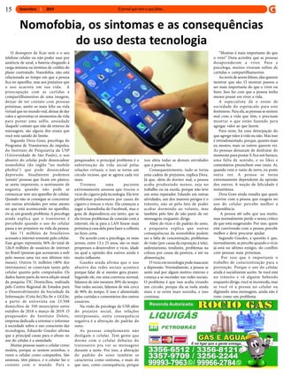 Setembro 2019
O desespero de ficar sem o o seu
telefone celular ou não poder usar por
ausência de sinal, a bateria chegando à
carga mínima ou término de crédito do
plano contratado. Nanofobia, não está
relacionada ao tempo em que a pessoa
fica no aparelho, mas aos prejuízos que
o uso acarreta em sua vida. A
preocupação com as curtidas e
compartilhamentos de uma imagem,
deixar de ter contato com pessoas
próximas, sentir-se mais feliz na vida
virtual que no mundo real, deixar de dar
valor e aproveitar os momentos da vida
para postar uma selfie, ansiedade
‘daquele’ contato que não dá retorno da
mensagem, são alguns dos sinais que
você está saindo do limite.
Segundo Dora Goes, psicóloga do
Programa de Transtornos do impulso,
do Instituto de Psiquiatria da USP
(Universidade de São Paulo), o uso
abusivo do celular pode desencadear
nomofobia (do inglês “no mobile
phobia’’) que pode desencadear
depressão. Atualmente podemos
‘assistir’ pessoas que ficam em pânico,
se sente impotente, o sentimento de
angustia quando não pode se
comunicar sem seu aparelho de celular.
Quando não se consegue se concentrar
em outras atividades por estar atento
no que está acontecendo no aparelho,
eis aí, um grande problema.A psicologa
ainda explica que o transtorno é
percebido quando o uso do celular
passa a ter prejuízos na vida da pessoa.
São 71 milhões de brasileiros
acessam a internet somente pelo celular.
Esse grupo representa 56% do total de
126,9 milhões de usuários de internet
no Brasil (pessoas que acessaram a web
pelo menos uma vez nos últimos três
meses). Outros 51 milhões (40% dos
internautas) se conectam tanto pelo
celular quanto pelo computador. Os
dados fazem parte da nova edição anual
da pesquisa TIC Domicílios, realizada
pelo Centro Regional de Estudos para
o Desenvolvimento da Sociedade da
Informação (Cetic.br),Nic.br e GGl.br,
a partir de entrevista em 23.508
domícilios de 350 municípios entre
outubro de 2018 e março de 2019. O
pesquisador do Instituto Delete,
empresa dedicada a orientar e informar
à sociedade sobre o uso consciente das
tecnologias, Eduardo Guedes afirma
que a principal causa para o abuso no
uso do celular é a ansiedade.
Muitas pessoas usam o celular como
muleta, porque se sentem sozinhas, e
veem o celular como companhia. São
ansiosas, têm pânico, e o celular faz o
contato com o mundo. Para o
pesquisador, o principal problema é a
substituição da vida social pelas
relações virtuais, e isso se torna um
círculo vicioso, que se agrava cada vez
mais.
Tivemos uma paciente
extremamente ansiosa que trocou o
vício do cigarro pela tecnologia. Ela teve
problemas pulmonares por causa do
cigarro e trocou o vício. Ela começou a
jogar a fazendinha do Facebook, mas o
grau de dependência era tanto, que se
ela tivesse problemas de conexão com a
internet, ela ia para a LAN house mais
próxima à casa dela para fazer a colheita
na hora certa.
De acordo com a psicóloga, os mais
jovens, entre 13 e 25 anos, são os mais
propensos a desenvolver o vício, idade
na qual a opinião dos outros ainda é
muito influente.
Guedes ainda afirma que o uso
abusivo das redes sociais acontece
porque falar de si mesmo gera prazer.
Segundo ele, em uma conversa normal,
falamos de nós mesmos 30% do tempo.
Nas redes sociais, falamos de nós cerca
de 90% do tempo. E isso é alimentado
pelas curtidas e comentários dos outros
usuários.
Na visão da psicologa da USP, além
do prejuízo social, das relações
interpessoais, outra consequência
negativa é a alteração do padrão do
sono.
As pessoas simplesmente não
desligam o celular. Tem gente que
dorme com o celular debaixo do
travesseiro pra ver as mensagens
durante a noite. Por isso, a alteração
do padrão do sono também se
caracteriza como sintoma, e mais do
que isso, como consequência, porque
isso afeta todas as demais atividades
que a pessoa faz.
Consequentemente, tudo se torna
uma cadeia de prejuízos, explica Dora.
Já que, além de dormir mal, a pessoa
acaba produzindo menos, seja no
trabalho ou na escola, porque não teve
um sono reparador. Falando em outras
atividades, um dos maiores perigos é o
trânsito, não só pelo fato de poder
acabar dormindo ao volante, mas
também pelo fato de não parar de ver
mensagens enquanto dirige.
Além do vício e do padrão do sono,
a psiquiatra explica que outras
consequências da nomofobia podem
ser a falta de concentração, problemas
de visão (por causa da exposição à tela),
sedentarismo, tendinite, problemas na
coluna por causa da postura, e até na
alimentação.
O vício emtecnologia pode mascarar
a depressão. Normalmente, a pessoa se
sente mal por algum motivo externo e
começa a se esconder nas redes sociais.
O problema é que isso acaba virando
um círculo, porque ela se isola ainda
mais e se sente mais sozinha, e isso
continua.
“Mostrar é mais importante do que
o viver’’ Dora acredita que as pessoas
desaprenderam a viver. Para a
psicologa, muitos viraram reféns de
curtidas e compartilhamentos.
Ao invés deseremfelizes, elas querem
mostrar que são. O mostrar passou a
ser mais importante do que o viver ou
fazer. Isso faz com que a pessoa tenha
menos prazer em viver a vida.
A especialista dá o nome de
sociedade do espetáculo para este
fenômeno. Para ela,as pessoas se sentem
mal com a vida que têm, e precisam
mostrar o que estão fazendo para
agregar valor ao que fazem.
Para mim, há uma deturpação do
que agrega valor à vida ou não. Mas isso
é retroalimentado, porque, quanto mais
eu mostro, mais os outros querem ver.
As pessoas deixaram de desfrutar do
momento para postar.E fica um buraco,
uma falta de sentido, e os likes e
comentários preenchem esse vazio. Aí,
quando vem o vazio de novo, eu posto
outra vez. A pessoa se torna
extremamente dependente da opinião
dos outros. A noção de felicidade é
instantânea.
Dora Goes ainda ressalta que quem
convive com a pessoa que exagera no
uso do celular percebe melhor a
dependência.
A pessoa até sabe que usa muito,
mas normalmente perde o senso crítico
de que está exagerando. Por isso, quem
está convivendo com a pessoa percebe
melhor e deve procurar ajudar.
Segundo Guedes, a questão é que,
normalmente, se percebe quando o vício
já está no último estágio, do conflito
com pessoas mais próximas.
Por isso que é importante o
trabalho de conscientização para a
prevenção. Porque o uso do celular
ainda é socialmente aceito. Se você está
no trânsito e vê alguém bebendo
enquanto dirige, você se incomoda, mas
se você vê a pessoa no celular ou
digitando uma mensagem, ainda não é
visto como um problema.
Nomofobia, os sintomas e as consequências
do uso desta tecnologia
15
 