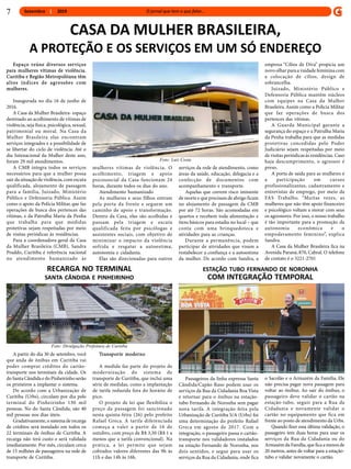 Setembro 2019
CASA DA MULHER BRASILEIRA,
A PROTEÇÃO E OS SERVIÇOS EM UM SÓ ENDEREÇO
Espaço reúne diversos serviços
para mulheres vítimas de violência.
Curitiba e Região Metropolitana têm
altos índices de agressões com
mulheres.
Inaugurada no dia 16 de junho de
2016.
A Casa da Mulher Brasileira- espaço
destinado ao acolhimento de vítimas de
violência, seja física, psicológica, sexual,
patrimonial ou moral. Na Casa da
Mulher Brasileira elas encontram
serviços integrados e a possibilidade de
se libertar do ciclo de violência. Até o
dia Intenacional da Mulher deste ano,
foram 29 mil atendimentos.
A CMB integra todos os serviços
necessários para que a mulher possa
sair da situação de violência, com escuta
qualificada, alojamento de passagem
para a família, Juizado, Ministério
Público e Defensoria Pública. Assim
como o apoio da Polícia Militar, que faz
operações de busca dos pertences das
vítimas, e da Patrulha Maria da Penha
que trabalha para que medidas
protetivas sejam respeitadas por meio
de visitas periódicas às residências.
Para a coordenadora-geral da Casa
da Mulher Brasileira (CMB), Sandra
Praddo, Curitiba é referência nacional
no atendimento humanizado às
mulheres vítimas de violência. O
acolhimento, triagem e apoio
psicossocial da Casa funcionam 24
horas, durante todos os dias do ano.
Atendimento humanizado
As mulheres e seus filhos entram
pela porta da frente e seguem um
caminho de apoio e transformação.
Dentro da Casa, elas são acolhidas e
passam pela triagem e escuta
qualificada feita por psicólogas e
assistentes sociais, com objetivo de
minimizar o impacto da violência
sofrida e resgatar a autoestima,
autonomia e cidadania.
Elas são direcionadas para outros
serviços da rede de atendimento, como
áreas da saúde, educação, delegacia e a
confecção de documentos com
acompanhamento e transporte.
Aquelas que correm risco iminente
de mortee que precisam de abrigo ficam
no alojamento de passagem da CMB
por até 72 horas. São acomodadas em
quartos e recebem toda alimentação e
itens básicos para estadia no local – que
conta com uma brinquedoteca e
atividades para as crianças.
Durante a permanência, podem
participar de atividades que visam a
restabelecer a confiança e a autoestima
da mulher. De acordo com Sandra, a
empresa “Cílios de Diva” propicia um
novo olhar para a vaidade feminina com
a colocação de cílios, design de
sobrancelha.
Juizado, Ministério Público e
Defensoria Pública mantêm núcleos
com equipes na Casa da Mulher
Brasileira.Assim como a Polícia Militar
que faz operações de busca dos
pertences das vítimas.
A Guarda Municipal garante a
segurança do espaço e a Patrulha Maria
da Penha trabalha para que as medidas
protetivas concedidas pelo Poder
Judiciário sejam respeitadas por meio
de visitas periódicas às residências. Caso
haja descumprimento, o agressor é
preso.
A porta de saída para as mulheres é
a participação em cursos
profissionalizantes, cadastramento e
entrevistas de emprego, por meio da
FAS Trabalho. “Muitas vezes, as
mulheres que não têm apoio financeiro
e psicológico voltam a morar com seus
os agressores. Por isso, o nosso trabalho
é tão importante para a promoção da
autonomia econômica e o
empoderamento feminino”, explica
Sandra.
A Casa da Mulher Brasileira fica na
Avenida Paraná, 870, Cabral. O telefone
de contato é o 3221-2701
Foto: Luiz Costa
A partir do dia 30 de setembro, você
que anda de ônibus em Curitiba vai
poder comprar créditos do cartão-
transporte nos terminais da cidade. Os
do SantaCândidae do Pinheirinho serão
os primeiros a implantar o sistema.
De acordo com a Urbanização de
Curitiba (Urbs), circulam por dia pelo
terminal do Pinheirinho 130 mil
pessoas. No do Santa Cândida, são 40
mil pessoas nos dias úteis.
Gradativamente, o sistema de recarga
de créditos será instalado em todos os
22 terminais de ônibus de Curitiba. A
recarga não terá custo e será validada
imediatamente. Por mês, circulam cerca
de 15 milhões de passageiros na rede de
transporte de Curitiba.
Transporte moderno
A medida faz parte do projeto de
modernização do sistema de
transporte de Curitiba, que inclui uma
série de medidas, como a implantação
de tarifa reduzida fora do horário de
pico.
O projeto de lei que flexibiliza o
preço da passagem foi sancionado
nesta quinta-feira (26) pelo prefeito
Rafael Greca. A tarifa diferenciada
começa a valer a partir de 16 de
outubro, com preço de R$ 3,50 (R$ 1 a
menos que a tarifa convencional). Na
prática, a lei permite que sejam
cobrados valores diferentes das 9h às
11h e das 14h às 16h.
RECARGA NO TERMINAL
SANTA CÂNDIDA E PINHEIRINHO
Foto: Divulgação Prefeitura de Curitiba
Passageiros da linha expressa Santa
Cândida/Capão Raso podem usar os
serviços da Rua da Cidadania Boa Vista
e retornar para o ônibus na estação-
tubo Fernando de Noronha sem pagar
nova tarifa. A integração feita pela
Urbanização de Curitiba S/A (Urbs) foi
uma determinação do prefeito Rafael
Greca em agosto de 2017. Com a
integração, o passageiro passa o cartão-
transporte nos validadores instalados
na estação Fernando de Noronha, nos
dois sentidos, e segue para usar os
serviços da Rua da Cidadania, onde fica
ESTAÇÃO TUBO FERNANDO DE NORONHA
COM INTEGRAÇÃO TEMPORAL
o Sacolão e o Armazém da Família. Ele
não precisa pagar nova passagem para
voltar ao ônibus. Ao sair do ônibus, o
passageiro deve validar o cartão na
estação-tubo, seguir para a Rua da
Cidadania e novamente validar o
cartão no equipamento que fica em
frente ao posto de atendimento da Urbs.
Quando fizer essa última validação, o
passageiro tem duas horas para usar os
serviços da Rua da Cidadania ou do
Armazémda Família, que fica amenos de
20 metros, antes de voltar para a estação-
tubo e validar novamente o cartão.
7
 