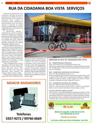 Setembro 2019
Administração Regional Boa Vista
representa a presença do governo
municipal na totalidade dos bairros
abaixo indicados. Com a missão de
coordenar ações voltadas ao
planejamento local, considerando as
particularidades físico-territoriais,
fomenta a expressão da vontade
popular e as possibilidades econômicas,
compatibilizando o planejamento da
cidade como um todo.
A administração regional é
responsável por conectar as ações das
Secretarias e Órgãos que compõem a
gestãoaosreaisinteressesdacomunidade.
A sua estrutura está implantada na Rua
da Cidadania Boa Vista, Endereço:
Avenida Paraná, 3600, Boa Vista. A
população atendida por esta regional
corresponde a 260,00 mil pessoas.
A Rua da Cidadania representa uma
extensão dos serviços municipais na
região. Na Rua da Regional Boa Vista os
cidadãos podem receber orientações
sobre os programas que o município
desenvolve nas áreas de educação, saúde,
ação social, cultura, meio ambiente,
esporte e lazer, finanças, urbanismo,
abastecimento, transportee defesasocial.
Também estão instaladas a Copel,
Sanepar, Sine e o Banco Social.
A Rua da Regional Boa Vista foi
inaugurada no dia 30 de abril de 1997
para atender os bairros Abranches,
Atuba, Bacacheri, Bairro Alto,
Barreirinha, Boa Vista, Cachoeira,
Pilarzinho, Santa Cândida, São
Lourenço, Taboão, Tarumã e Tingüi.
Administradora Regional Janaína
Lopes Gehr, Chefe de Gabinete Lazaro
RUA DA CIDADANIA BOA VISTA SERVIÇOS
Antonio da Gama; Coordenadora de
Atendimento Soili Terezinha Comparin
, Telefone: 3313-5710 / 3313-5667;
Coordenador Técnico Paulo Roberto
Dozorski, E-mail: arboavistasgm@sgm-
.curitiba.pr.gov.br; Coordenadora de
Assuntos Comunitários Joaninha
Artigas de Lara. Bairros de Abrangência:
Abranches, Atuba,Bacacheri,BairroAlto,
Barreirinha, Boa Vista, Cachoeira,
Pilarzinho,SantaCândida,SãoLourenço,
Taboão, Tingui.
SERVIÇOS DA RUA DA CIDADANIA BOA VISTA
AR - ADMINISTRAÇÃO REGIONAL
Fones 33133-5610/3313-5710,Atendimento das 8h às 18h.
Administra os espaços da Rua da Cidadania e é responsávelpela manutenção
das vias públicas dos 12 bairros de sua área de abrangência e relacionamento
com as comunidades
SMF - SECRETARIA MUNICIPAL DE FINANÇAS
Fones 3313-5664,Atendimento das 8h às 17h.
Orienta contribuintes sobre tributos do município de Curitiba. Emite carnês
ou guias de IPTU, ITBI, taxas de contribuição de melhorias e Vigilância
sanitárias, Emissão de alvarás, certidões negativas de imóveis e tributos
municipais e declaração de dados cadastrais de imóveis.
FCC - FUNDAÇÃO CULTURAL DE CURITIBA
Fones 3313-5688 3313-5685,Atendimento das 8h às 21h.
Promove o desenvolvimento social, artístico e cultural da comunidade.
Oferece cursos na área de instrumentos musicais, dança e pintura.
CASA DA LEITURA DARIO VELLOZO
Fone 3313-5671, e-mail cldariovellozo@fcc.curitiba.pr.gov.br, 8h30 às 17h30
(2ª a6ª feira) Disponibilizaserviçosculturais e literários, empréstimode livros,
rodas de leitura, oficinas de criação literáriae contação de histórias. O cadastro
para empréstimo de livros é realizado mediante apresentação de comprovante
de endereço, Rg, e autorização dos pais, quando menos de 15 anos.
Gabriel Rosa
8
MOACIR RADIADORES
Telefones
3357-9272 / 99740-0669
 