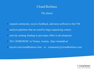 Cloud Biolinux
                                  The future


●   expand community, receive feedback, add more software to the VM

●   analysis pipelines that are used by large sequencing centers

●   actively seeking funding to put major effort in development

●   2011 ISMB/BOSC in Vienna, Austria, http://metalab.at/

●   tinyurl.com/cloudbiolinux-lists or community@cloudbiolinux.com
 