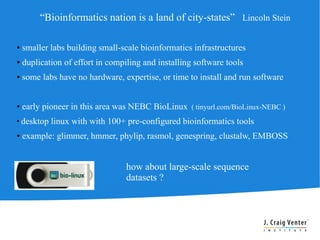 “Bioinformatics nation is a land of city-states” Lincoln Stein

●   smaller labs building small-scale bioinformatics infrastructures
●   duplication of effort in compiling and installing software tools
●   some labs have no hardware, expertise, or time to install and run software


●   early pioneer in this area was NEBC BioLinux ( tinyurl.com/BioLinux-NEBC )
●
    desktop linux with with 100+ pre-configured bioinformatics tools
●   example: glimmer, hmmer, phylip, rasmol, genespring, clustalw, EMBOSS


                                  how about large-scale sequence
                                  datasets ?
 