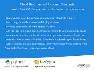 Cloud BioLinux and Genomic Standards
        create cloud VM / images with standard software configurations

●   framework to describe software components in cloud VM / image
●   based on python-fabric automated deployment tool
●   software components listed in simple text files
●   edit the files to mix and match software according to your community needs
●   community members use files to share descriptions of customized systems
●   start with a bare-bones VM, fabric downloads and installs specified software
●   Labs with sensitive data and capacity for private clouds: works identically on
Amazon EC2 or Eucalyptus open-source cloud




tinyurl.com/python-fabric       open.eucalyptus.com
 