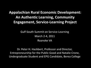 Appalachian Rural Economic Development:
An Authentic Learning, Community
Engagement, Service-Learning Project
Gulf-South Summit on Service-Learning
March 2-4, 2011
Roanoke VA
Dr. Peter H. Hackbert, Professor and Director,
Entrepreneurship for the Public Good and Natalie Crone,
Undergraduate Student and EPG Candidate, Berea College
 