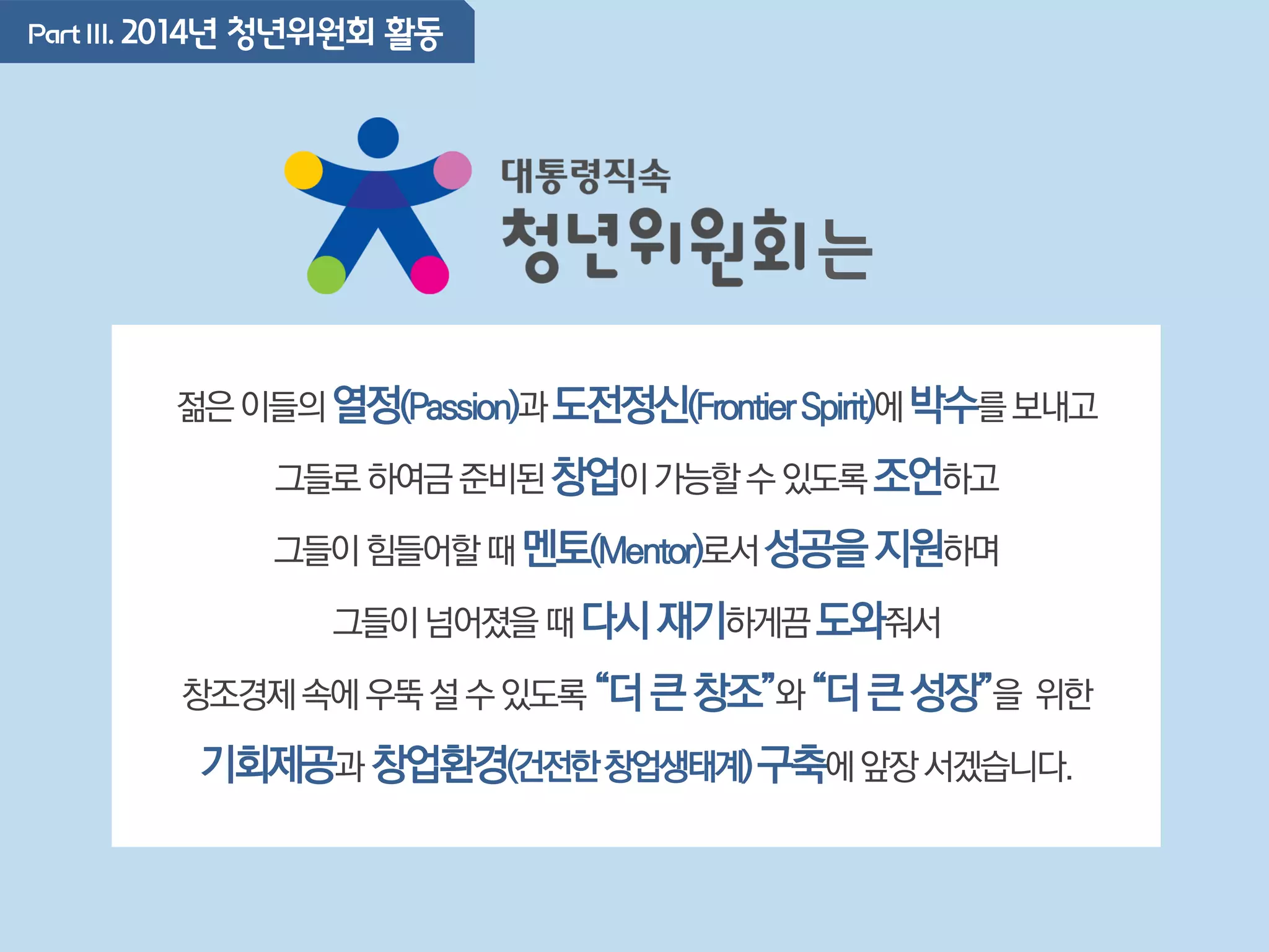 PartIII. 2014년 청년위원회 활동
젊은이들의열정(Passion)과도전정신(FrontierSpirit)에박수를보내고
그들로하여금준비된창업이가능할수있도록조언하고
그들이힘들어할때멘토(Mentor)로서성공을지원하며
그들이넘어졌을때다시재기하게끔도와줘서
창조경제속에우뚝설수있도록“더큰창조”와“더큰성장”을 위한
기회제공과 창업환경(건전한창업생태계)구축에앞장서겠습니다.
는
 