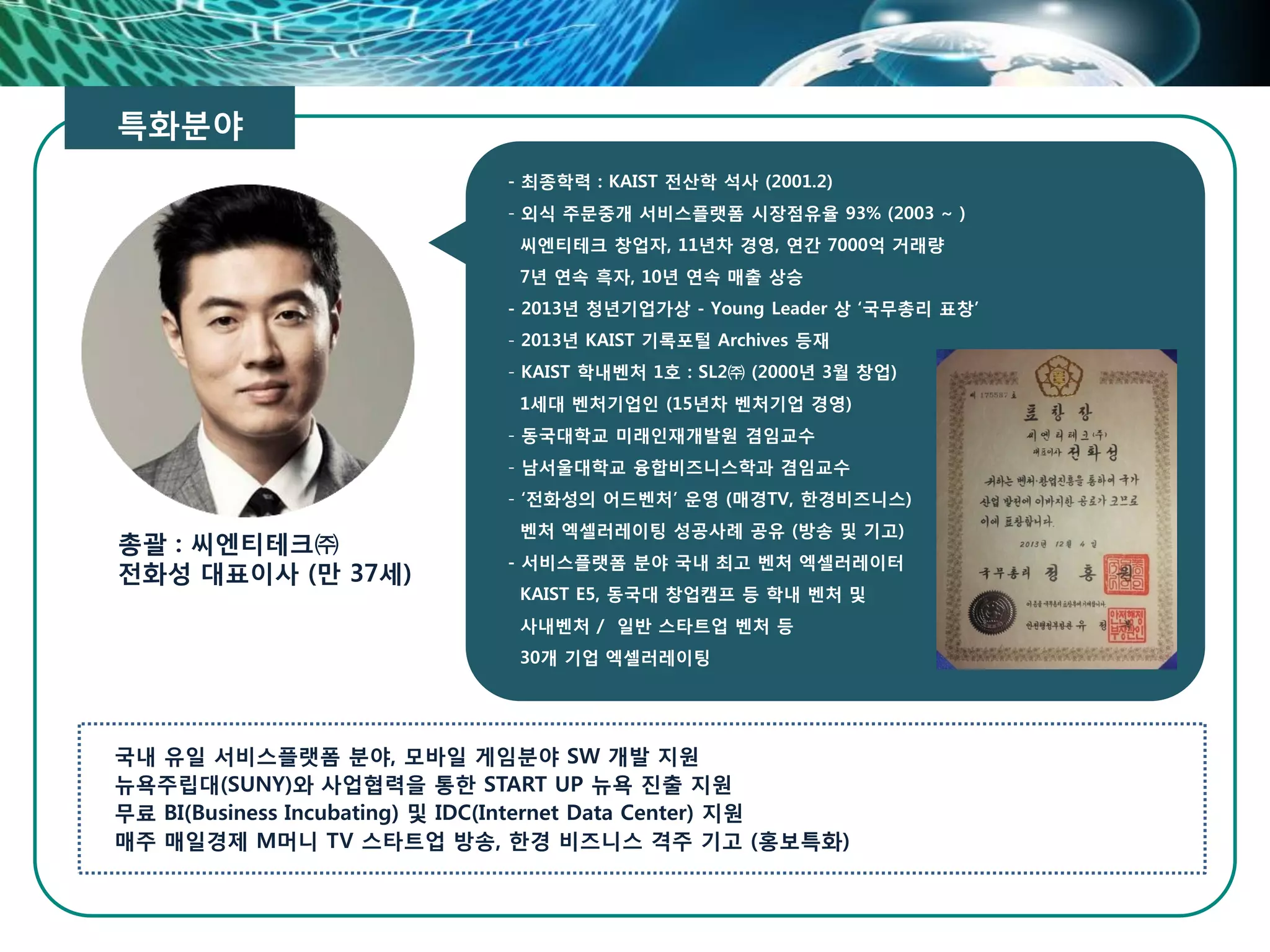 총괄 : 씨엔티테크㈜
전화성 대표이사 (만 37세)
- 최종학력 : KAIST 전산학 석사 (2001.2)
- 외식 주문중개 서비스플랫폼 시장점유율 93% (2003 ~ )
씨엔티테크 창업자, 11년차 경영, 연간 7000억 거래량
7년 연속 흑자, 10년 연속 매출 상승
- 2013년 청년기업가상 - Young Leader 상 ‘국무총리 표창’
- 2013년 KAIST 기록포털 Archives 등재
- KAIST 학내벤처 1호 : SL2㈜ (2000년 3월 창업)
1세대 벤처기업인 (15년차 벤처기업 경영)
- 동국대학교 미래인재개발원 겸임교수
- 남서울대학교 융합비즈니스학과 겸임교수
- ‘전화성의 어드벤처’ 운영 (매경TV, 한경비즈니스)
벤처 엑셀러레이팅 성공사례 공유 (방송 및 기고)
- 서비스플랫폼 분야 국내 최고 벤처 엑셀러레이터
KAIST E5, 동국대 창업캠프 등 학내 벤처 및
사내벤처 / 일반 스타트업 벤처 등
30개 기업 엑셀러레이팅
특화분야
국내 유일 서비스플랫폼 분야, 모바일 게임분야 SW 개발 지원
뉴욕주립대(SUNY)와 사업협력을 통한 START UP 뉴욕 진출 지원
무료 BI(Business Incubating) 및 IDC(Internet Data Center) 지원
매주 매일경제 M머니 TV 스타트업 방송, 한경 비즈니스 격주 기고 (홍보특화)
 