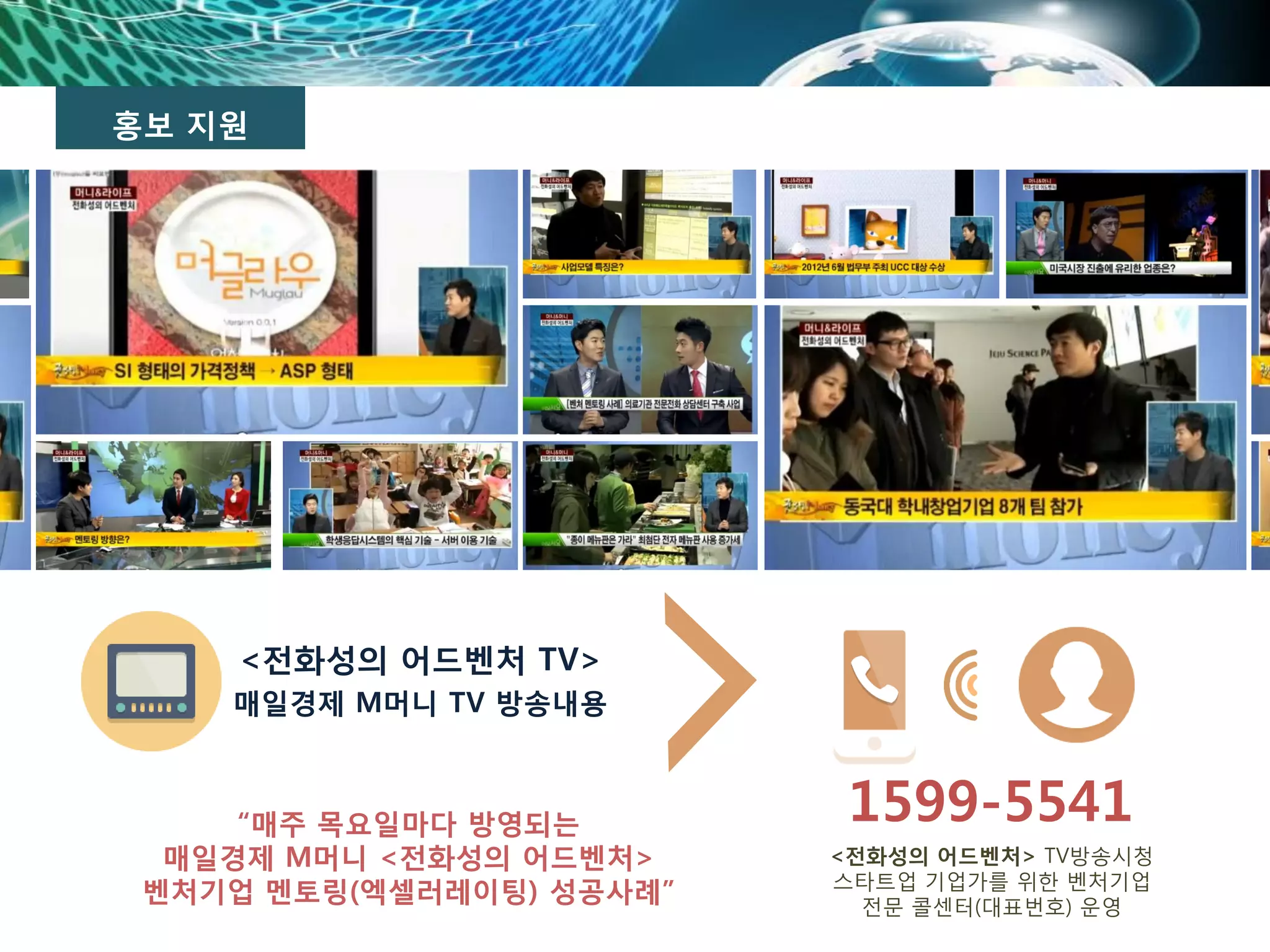 홍보 지원
<전화성의 어드벤처 TV>
매일경제 M머니 TV 방송내용
1599-5541
<전화성의 어드벤처> TV방송시청
스타트업 기업가를 위한 벤처기업
전문 콜센터(대표번호) 운영
“매주 목요일마다 방영되는
매일경제 M머니 <전화성의 어드벤처>
벤처기업 멘토링(엑셀러레이팅) 성공사례”
 