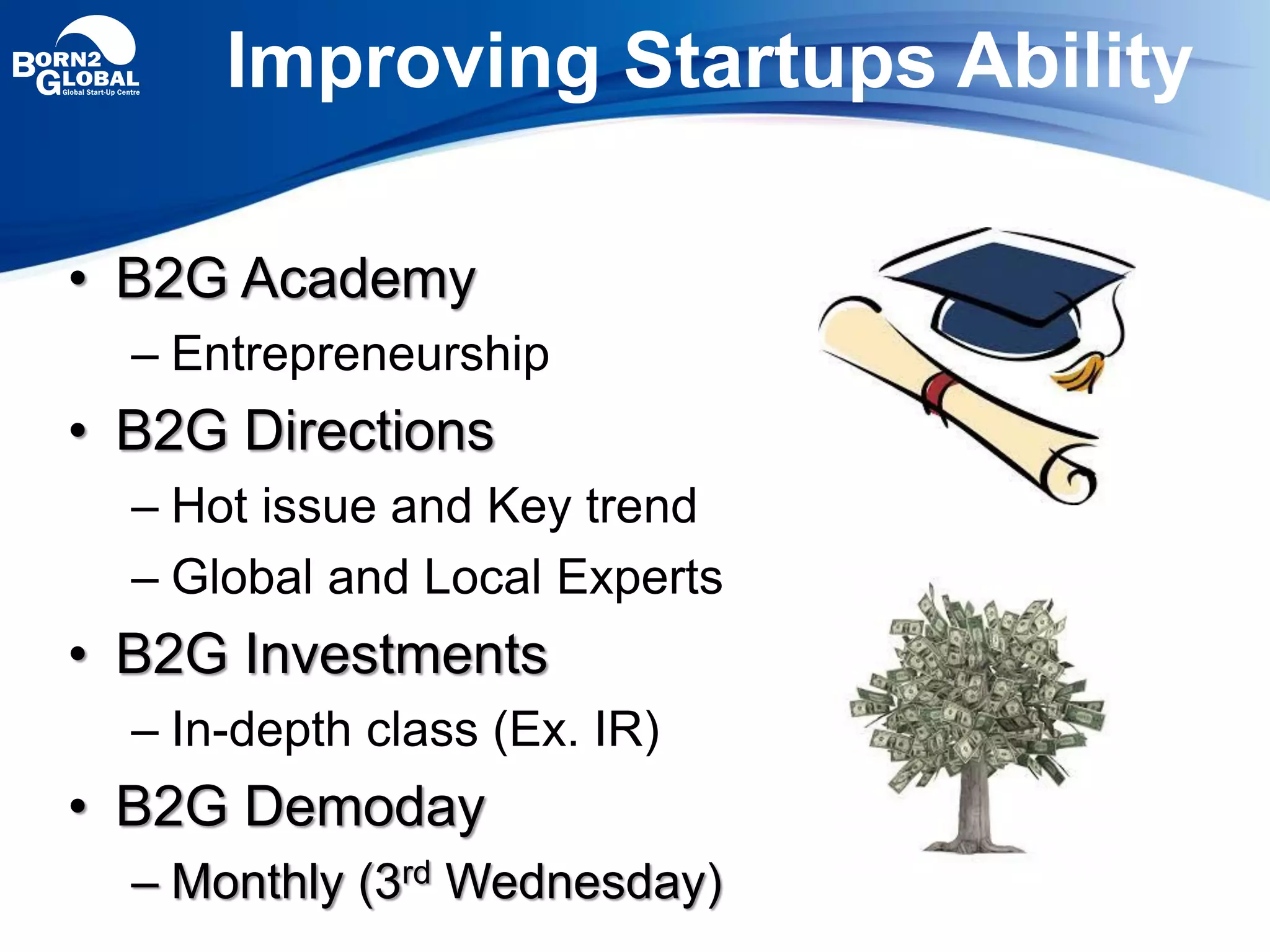 • B2G Academy
– Entrepreneurship
• B2G Directions
– Hot issue and Key trend
– Global and Local Experts
• B2G Investments
– In-depth class (Ex. IR)
• B2G Demoday
– Monthly (3rd Wednesday)
Improving Startups Ability
 