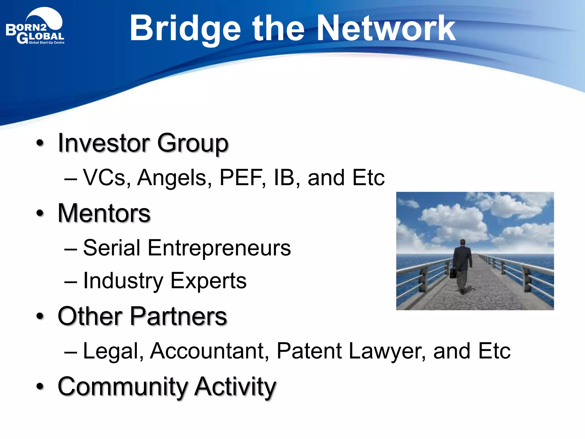 Bridge the Network
• Investor Group
– VCs, Angels, PEF, IB, and Etc
• Mentors
– Serial Entrepreneurs
– Industry Experts
• Other Partners
– Legal, Accountant, Patent Lawyer, and Etc
• Community Activity
 