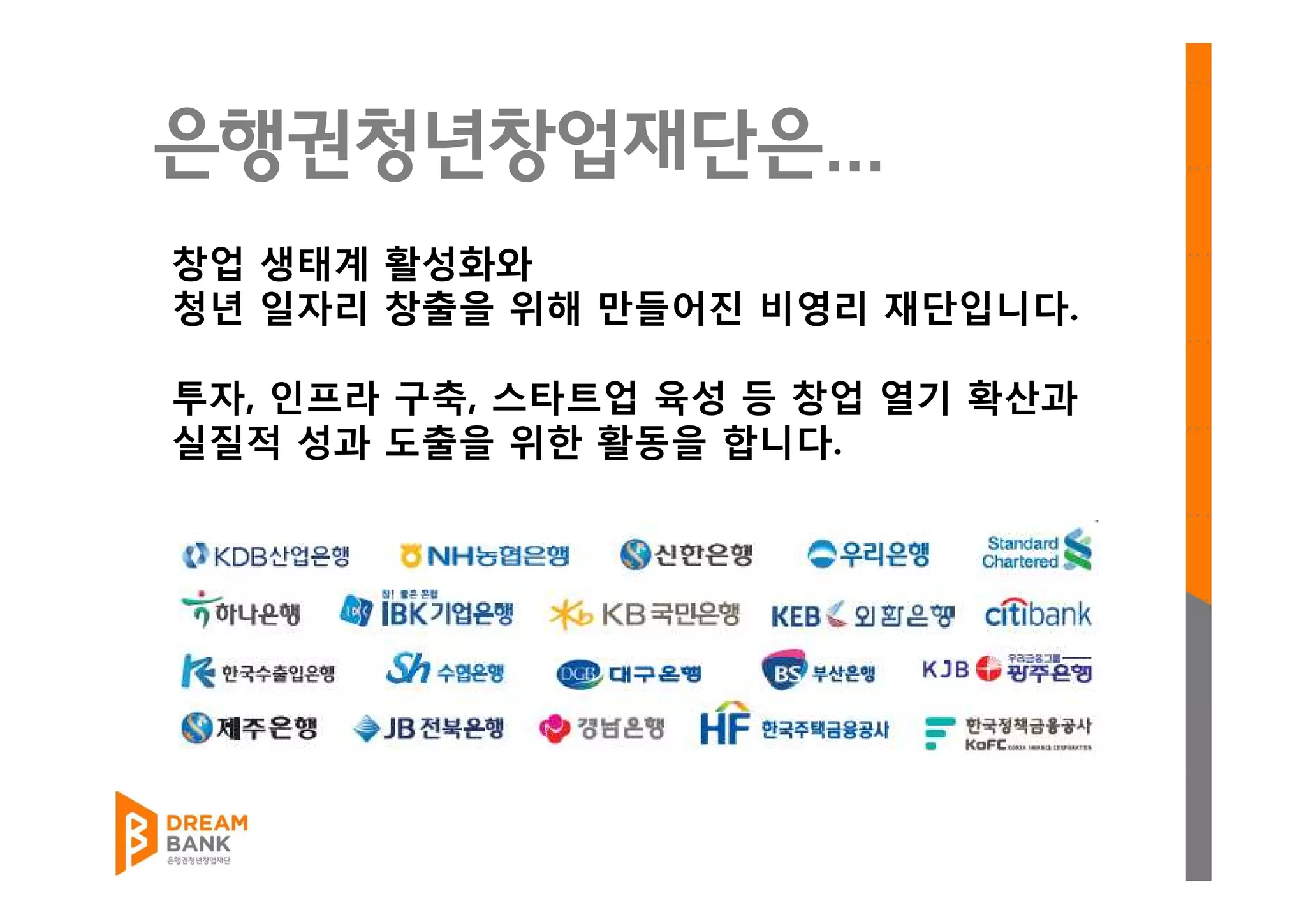 은행권청년창업재단은...
창업 생태계 활성화와
청년 일자리 창출을 위해 만들어진 비영리 재단입니다.
투자, 인프라 구축, 스타트업 육성 등 창업 열기 확산과
실질적 성과 도출을 위한 활동을 합니다.
 