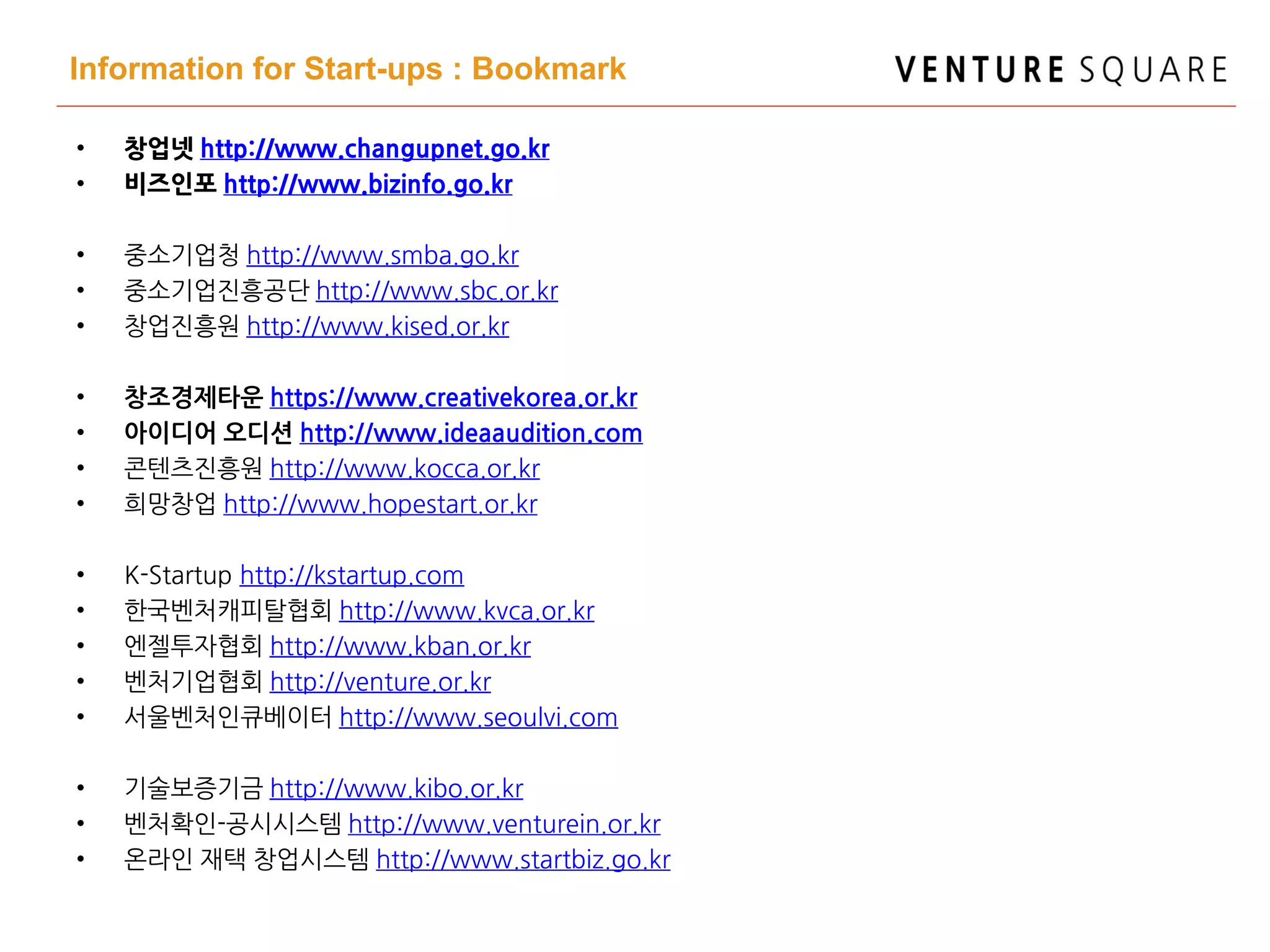 Information for Start-ups : Bookmark
• 창업넷 http://www.changupnet.go.kr
• 비즈인포 http://www.bizinfo.go.kr
• 중소기업청 http://www.smba.go.kr
• 중소기업진흥공단 http://www.sbc.or.kr
• 창업진흥원 http://www.kised.or.kr
• 창조경제타운 https://www.creativekorea.or.kr
• 아이디어 오디션 http://www.ideaaudition.com
• 콘텐츠진흥원 http://www.kocca.or.kr
• 희망창업 http://www.hopestart.or.kr
• K-Startup http://kstartup.com
• 한국벤처캐피탈협회 http://www.kvca.or.kr
• 엔젤투자협회 http://www.kban.or.kr
• 벤처기업협회 http://venture.or.kr
• 서울벤처인큐베이터 http://www.seoulvi.com
• 기술보증기금 http://www.kibo.or.kr
• 벤처확인-공시시스템 http://www.venturein.or.kr
• 온라인 재택 창업시스템 http://www.startbiz.go.kr
 