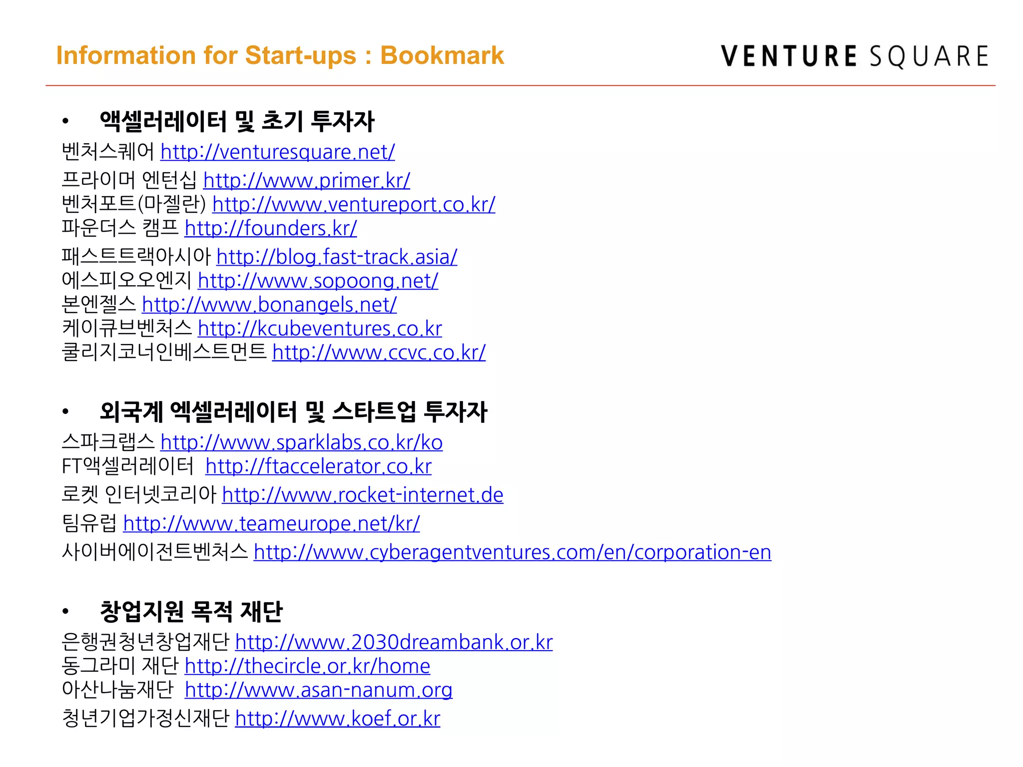Information for Start-ups : Bookmark
• 액셀러레이터 및 초기 투자자
벤처스퀘어 http://venturesquare.net/
프라이머 엔턴십 http://www.primer.kr/
벤처포트(마젤란) http://www.ventureport.co.kr/
파운더스 캠프 http://founders.kr/
패스트트랙아시아 http://blog.fast-track.asia/
에스피오오엔지 http://www.sopoong.net/
본엔젤스 http://www.bonangels.net/
케이큐브벤처스 http://kcubeventures.co.kr
쿨리지코너인베스트먼트 http://www.ccvc.co.kr/
• 외국계 엑셀러레이터 및 스타트업 투자자
스파크랩스 http://www.sparklabs.co.kr/ko
FT액셀러레이터 http://ftaccelerator.co.kr
로켓 인터넷코리아 http://www.rocket-internet.de
팀유럽 http://www.teameurope.net/kr/
사이버에이전트벤처스 http://www.cyberagentventures.com/en/corporation-en
• 창업지원 목적 재단
은행권청년창업재단 http://www.2030dreambank.or.kr
동그라미 재단 http://thecircle.or.kr/home
아산나눔재단 http://www.asan-nanum.org
청년기업가정신재단 http://www.koef.or.kr
 