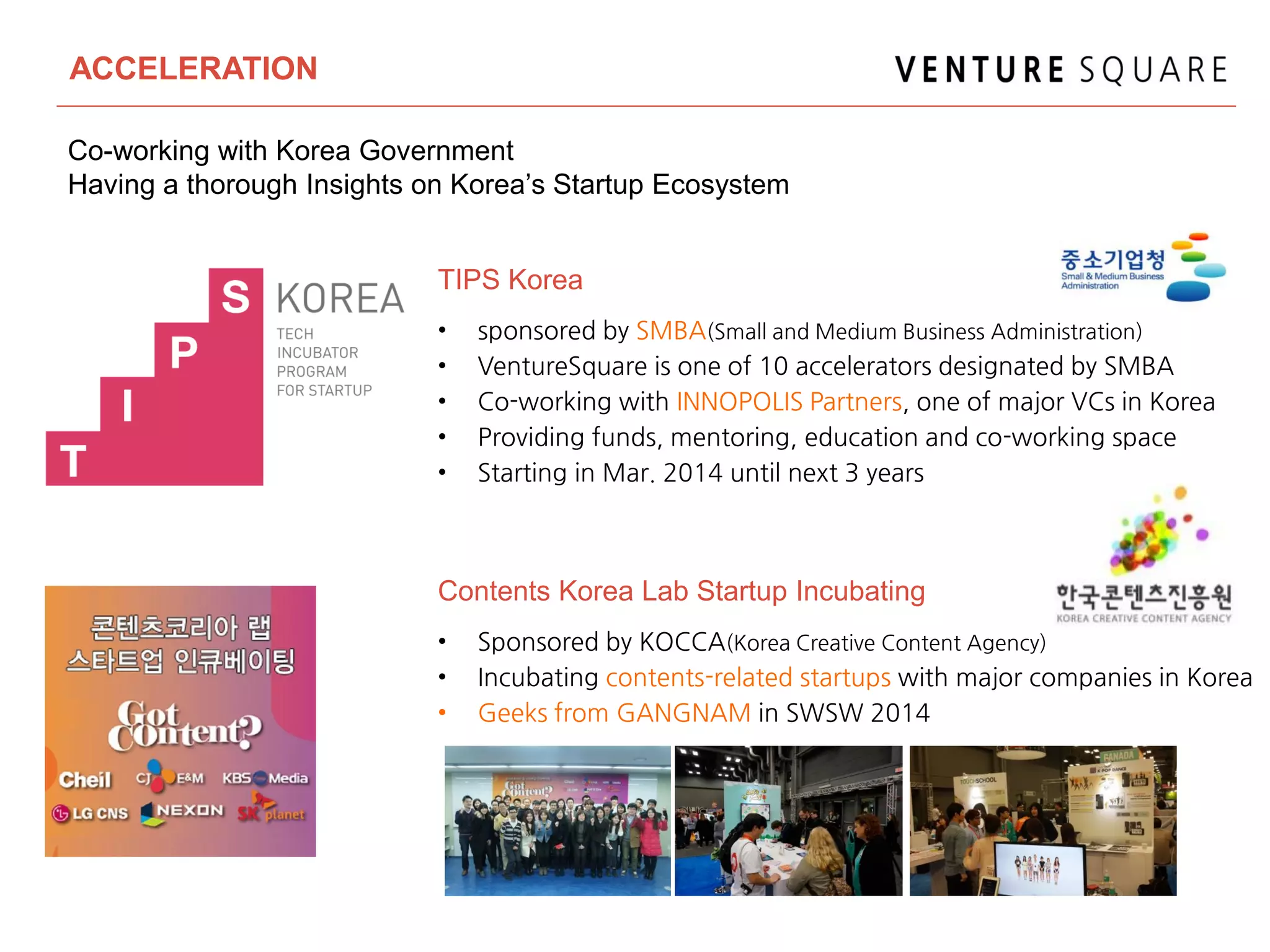 ACCELERATION
• sponsored by SMBA(Small and Medium Business Administration)
• VentureSquare is one of 10 accelerators designated by SMBA
• Co-working with INNOPOLIS Partners, one of major VCs in Korea
• Providing funds, mentoring, education and co-working space
• Starting in Mar. 2014 until next 3 years
TIPS Korea
• Sponsored by KOCCA(Korea Creative Content Agency)
• Incubating contents-related startups with major companies in Korea
• Geeks from GANGNAM in SWSW 2014
Contents Korea Lab Startup Incubating
Co-working with Korea Government
Having a thorough Insights on Korea’s Startup Ecosystem
 