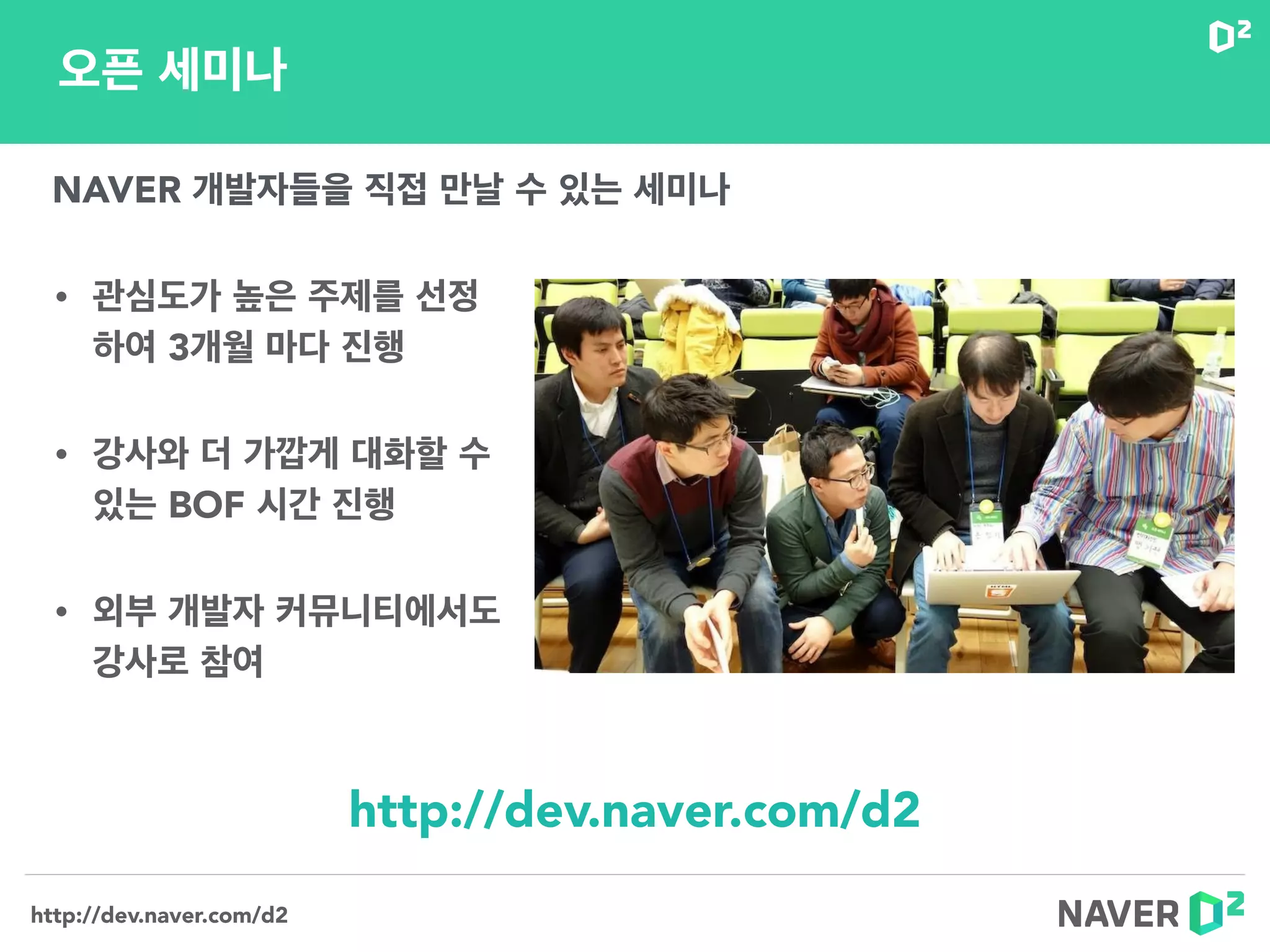 http://dev.naver.com/d2
• 관심도가 높은 주제를 선정 
하여 3개월 마다 진행
• 강사와 더 가깝게 대화할 수
있는 BOF 시간 진행
• 외부 개발자 커뮤니티에서도  
강사로 참여
오픈 세미나
NAVER 개발자들을 직접 만날 수 있는 세미나
http://dev.naver.com/d2
 
