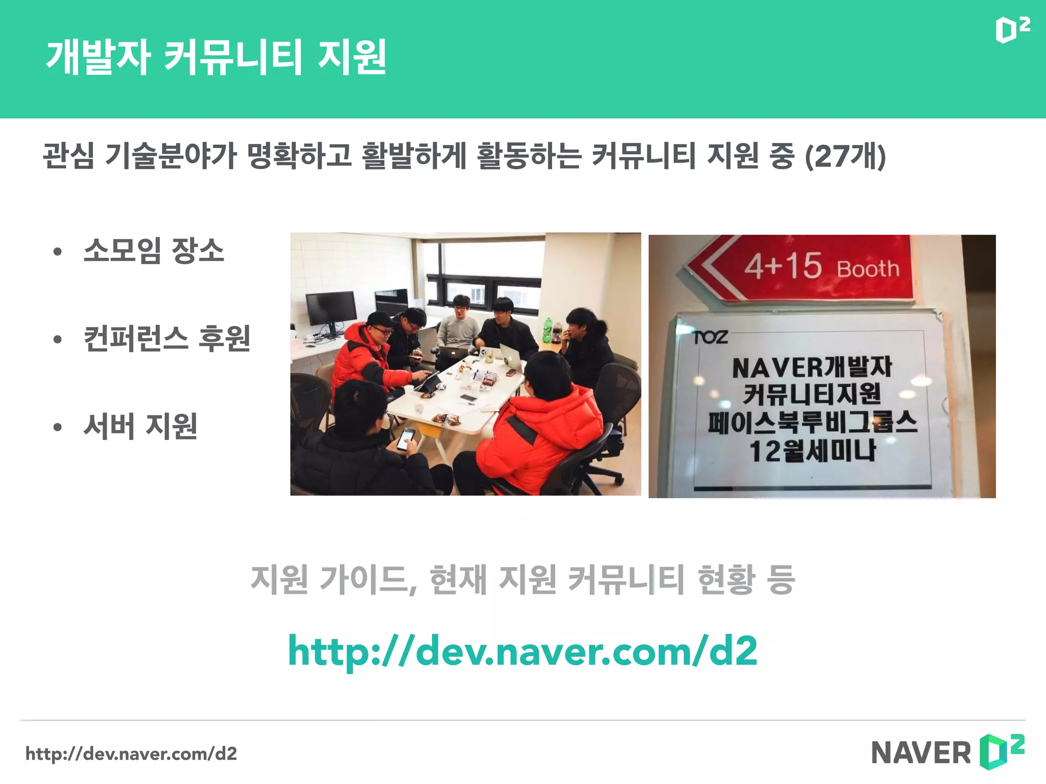 http://dev.naver.com/d2
• 소모임 장소
• 컨퍼런스 후원
• 서버 지원
개발자 커뮤니티 지원
http://dev.naver.com/d2
관심 기술분야가 명확하고 활발하게 활동하는 커뮤니티 지원 중 (27개)
지원 가이드, 현재 지원 커뮤니티 현황 등
 