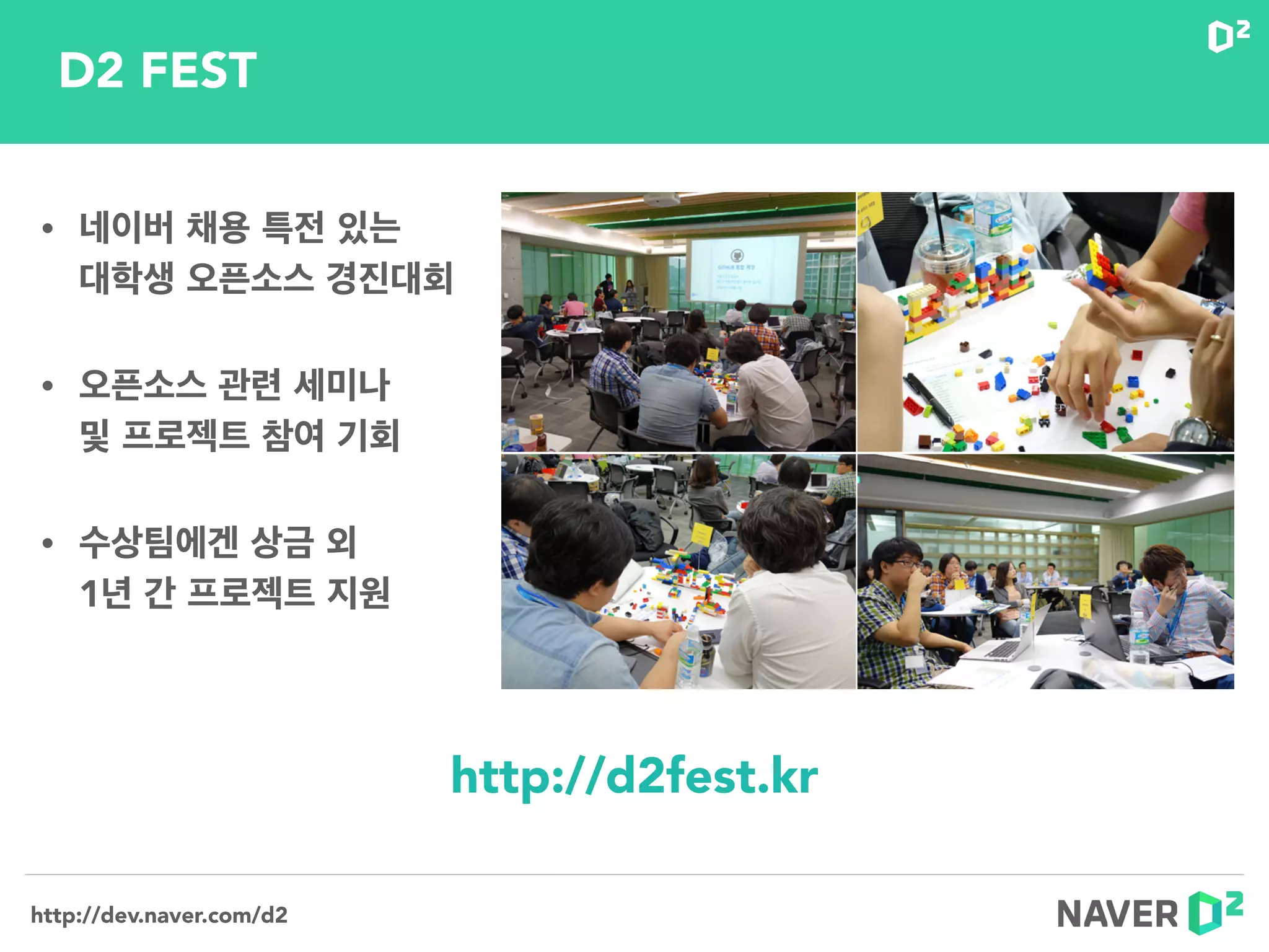 http://dev.naver.com/d2
• 네이버 채용 특전 있는  
대학생 오픈소스 경진대회
• 오픈소스 관련 세미나  
및 프로젝트 참여 기회
• 수상팀에겐 상금 외 
1년 간 프로젝트 지원
http://d2fest.kr
D2 FEST
 