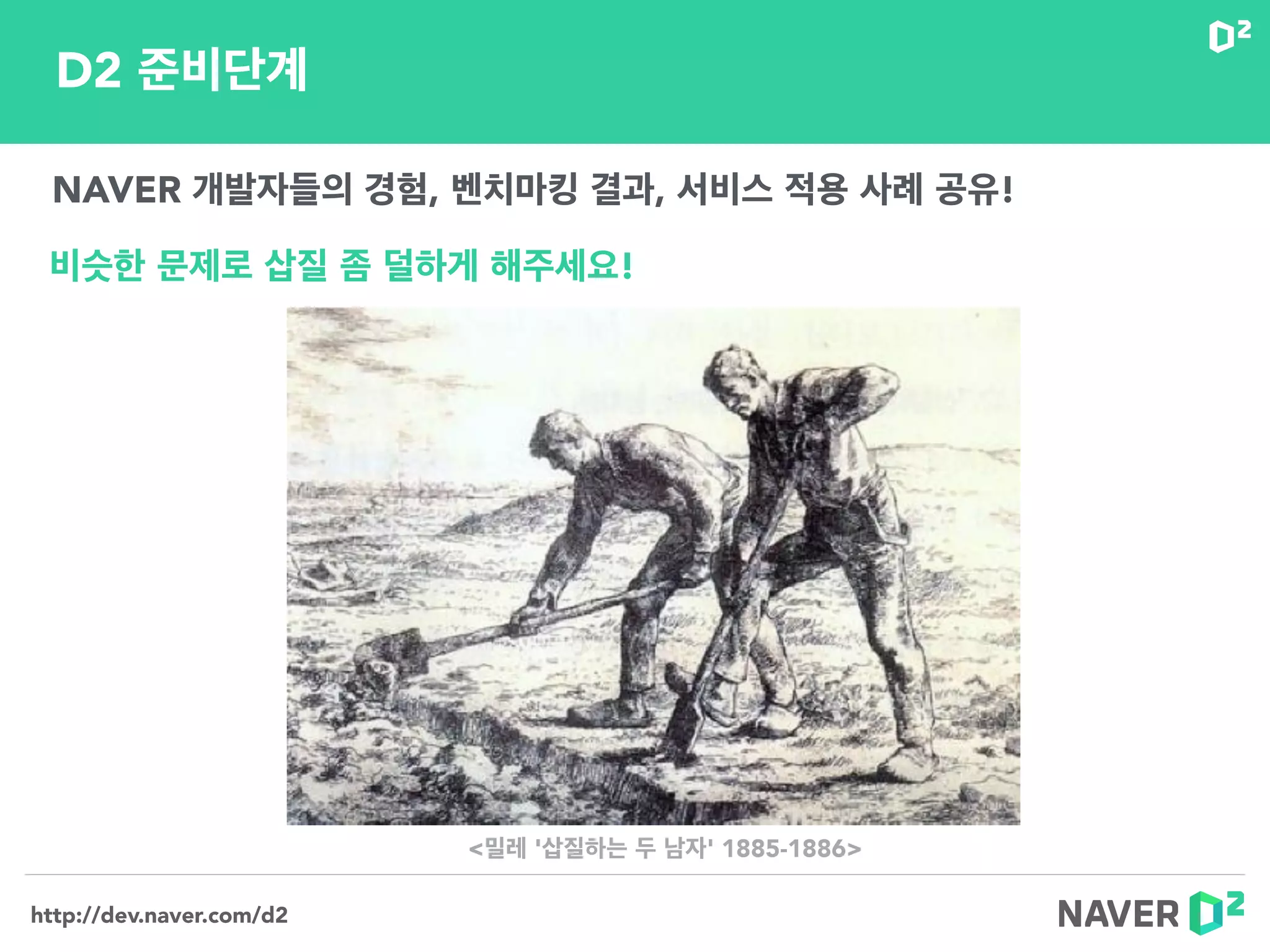 http://dev.naver.com/d2
D2 준비단계
NAVER 개발자들의 경험, 벤치마킹 결과, 서비스 적용 사례 공유!
비슷한 문제로 삽질 좀 덜하게 해주세요!
<밀레 '삽질하는 두 남자' 1885-1886>
 