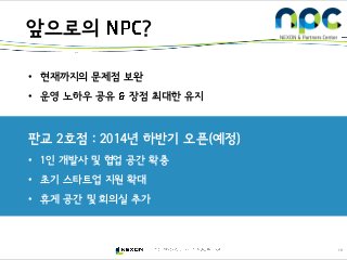 10
앞으로의 ?
• 현재까지의 문제점 보완
• 운영 노하우 공유 장점 최대한 유지
판교 2호점 : 2014년 하반기 오픈(예정)
• 1인 개발사 및 협업 공간 확충
• 초기 스타트업 지원 확대
• 휴게 공간 및 회의실 추가
 