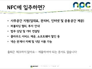 6
• 사무공간 지원(임대료, 관리비, 인터넷 및 공용공간 제공)
• 퍼블리싱 협의, 투자 안내
• 법무 상담 및 기타 컨설팅
• 클라우드 서비스 제공, 소프트웨어 할인 등
• 넥슨 관계사 카페 및 식당 이용 가능
출퇴근 체크하지 않아요… 제출하셔야 되는 문서도 없습니다
에 입주하면?
 