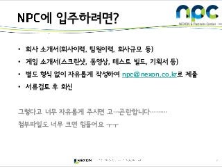 7
• 회사 소개서(회사이력, 팀원이력, 회사규모 등)
• 게임 소개서(스크린샷, 동영상, 테스트 빌드, 기획서 등)
• 별도 형식 없이 자유롭게 작성하여 npc@nexon.co.kr로 제출
• 서류검토 후 회신
그렇다고 너무 자유롭게 주시면 고…곤란합니다………
첨부파일도 너무 크면 힘들어요 ㅜㅜ
에 입주하려면?
 