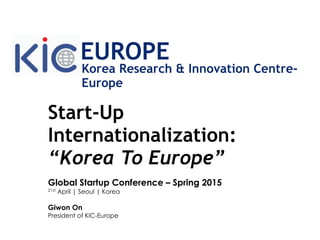 Start-Up
Internationalization:
“Korea To Europe”
Global Startup Conference – Spring 2015
21st April | Seoul | Korea
Giwon On
President of KIC-Europe
Korea Research & Innovation Centre-
Europe
EUROPE
 