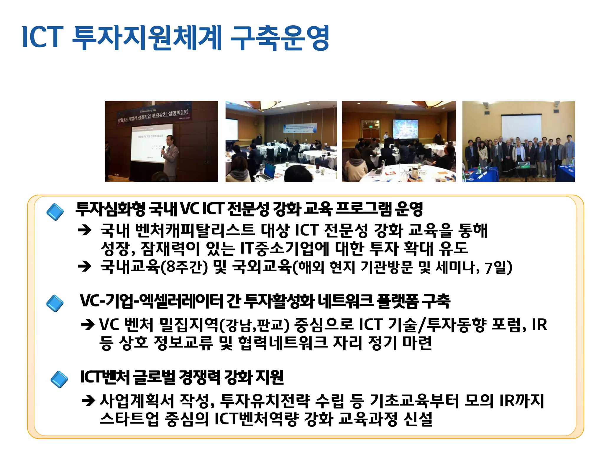 투자심화형국내 VC ICT 전문성강화 교육프로그램운영
 국내 벤처캐피탈리스트 대상 ICT 전문성 강화 교육을 통해
성장, 잠재력이 있는 IT중소기업에 대한 투자 확대 유도
 국내교육(8주간) 및 국외교육(해외 현지 기관방문 및 세미나, 7일)
VC-기업-엑셀러레이터간 투자활성화네트워크플랫폼구축
 VC 벤처 밀집지역(강남,판교) 중심으로 ICT 기술/투자동향 포럼, IR
등 상호 정보교류 및 협력네트워크 자리 정기 마련
ICT벤처글로벌경쟁력강화 지원
 사업계획서 작성, 투자유치전략 수립 등 기초교육부터 모의 IR까지
스타트업 중심의 ICT벤처역량 강화 교육과정 신설
ICT 투자지원체계 구축운영
 