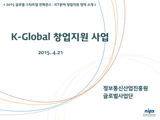 정보통신산업진흥원
글로벌사업단
K-Global 창업지원 사업
2015. 4.21
< 2015 글로벌 스타트업 컨퍼런스 : ICT분야 창업지원 정책 소개 >
 