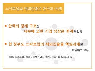 - TIPS 프로그램, 미래글로벌창업지원센터(Born to Global) 등
스타트업의 해외진출은 한국의 숙명!
한국의 경제 구조상
내수에 의한 기업 성장은 한계가 있음
현 정부도 스타트업의 해외진출을 핵심과제로
지원하고 있음
 