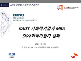 KAIST 사회적기업가 MBA
SK사회적기업가 센터
2015 글로벌 스타트업 컨퍼런스
4월 21일 (화)
강민정 (KAIST SK사회적기업가센터 부센터장)
 