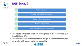 Pg 8 |
NGFI (xHaul)
Traffic dependent
Support of statistical multiplexing
Support of cell coordination
Antenna independent
Radio interface technological neutrality
• The key to achieve FH interface redesign lies in the function re-split
b/w BBU and RRU
• The new NGFI will further lead to re-design of underlined transport
networks with packet switching capability
 