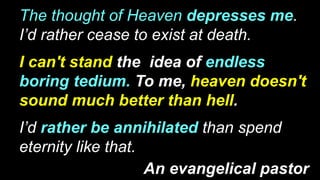The thought of Heaven depresses me.
I’d rather cease to exist at death.
I can't stand the idea of endless
boring tedium. To me, heaven doesn't
sound much better than hell.
I’d rather be annihilated than spend
eternity like that.
An evangelical pastor
 