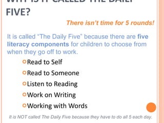 WHY IS IT CALLED THE DAILY FIVE? Read to Self Read to Someone Listen to Reading Work on Writing Working with Words There isn’t time for 5 rounds! It is called “The Daily Five” because there are  five literacy components  for children to choose from when they go off to work.  It is NOT called The Daily Five because they have to do all 5 each day. 