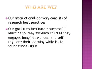 Who are We?Our instructional delivery consists of research best practices Our goal is to facilitate a successful learning journey for each child as they engage, imagine, wonder, and self regulate their learning while build foundational skills