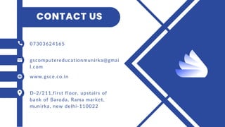 CONTACT US
07303624165
gscomputereducationmunirka@gmai
l.com
www.gsce.co.in
D-2/211,first floor, upstairs of
bank of Baroda, Rama market,
munirka, new delhi-110022
 