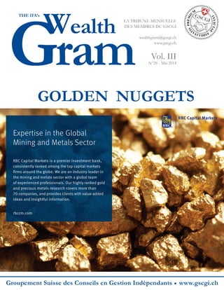 Gram
Wealth
THE IFA’s
LA TRIBUNE MENSUELLE
DES MEMBRES DU GSCGI
wealthgram@gscgi.ch
www.gscgi.ch
Vol. III
N°28 - Mai 2014
Groupement Suisse des Conseils en Gestion Indépendants www.gscgi.ch
GOLDEN NUGGETS
•
Expertise in the Global
Mining and Metals Sector
RBC Capital Markets is a premier investment bank,
consistently ranked among the top capital markets
ﬁrms around the globe. We are an industry leader in
the mining and metals sector with a global team
of experienced professionals. Our highly ranked gold
and precious metals research covers more than
70 companies, and provides clients with value-added
ideas and insightful information.
rbccm.com
 