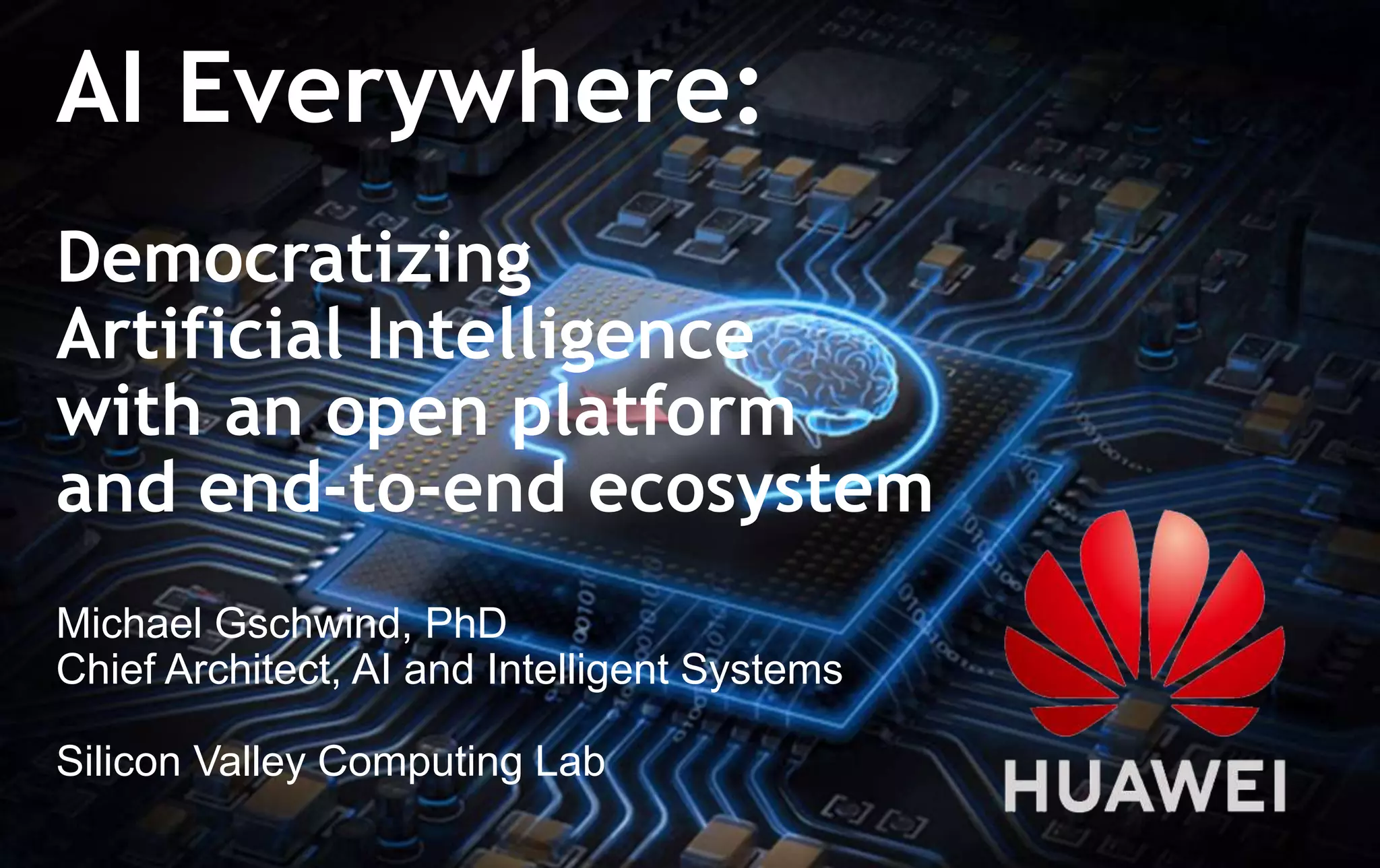 1
AI Everywhere:
Democratizing
Artificial Intelligence
with an open platform
and end-to-end ecosystem
Michael Gschwind, PhD
Chief Architect, AI and Intelligent Systems
Silicon Valley Computing Lab
 