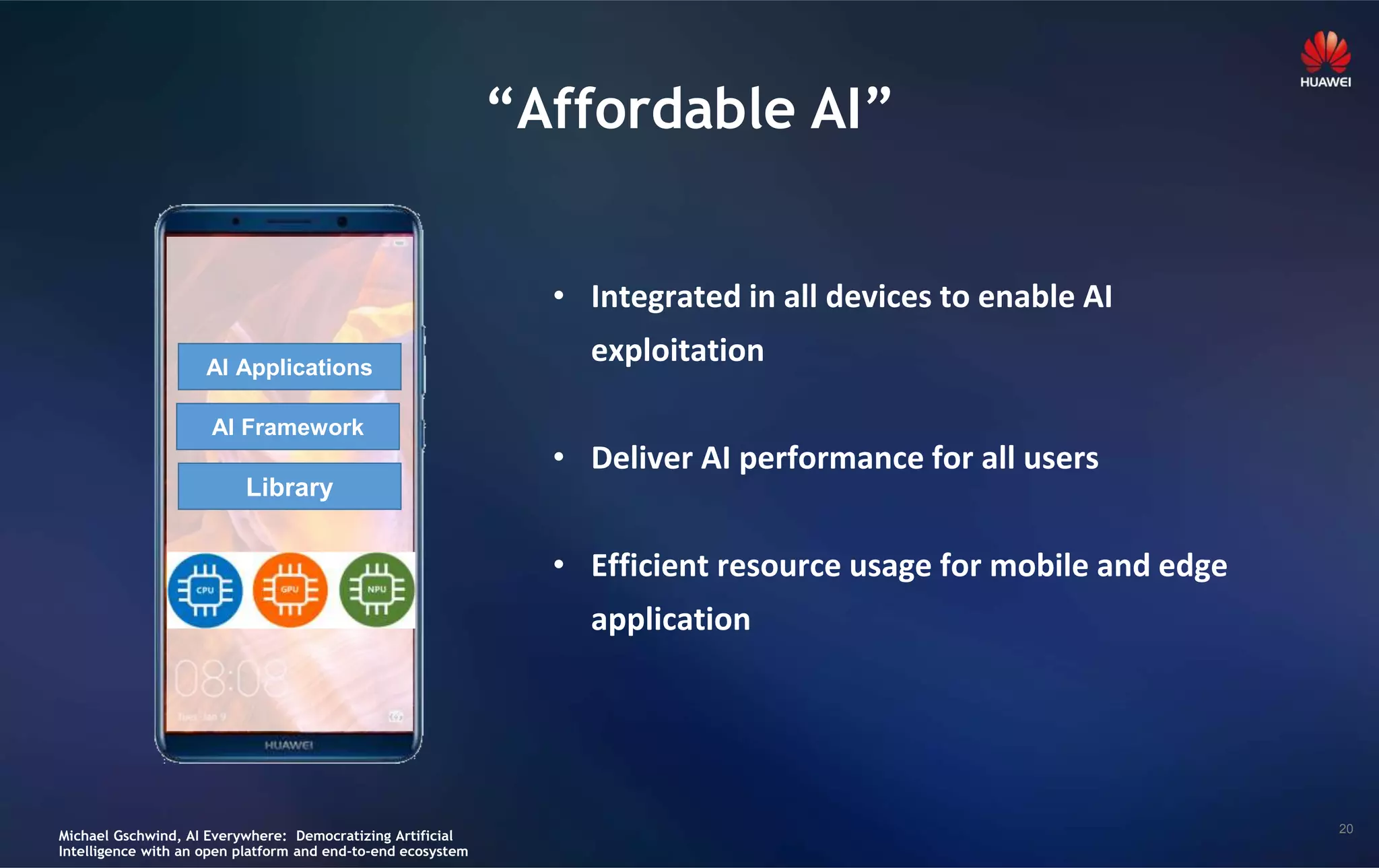 20
“Affordable AI”
• Integrated in all devices to enable AI
exploitation
• Deliver AI performance for all users
• Efficient resource usage for mobile and edge
application
AI Applications
AI Framework
Library
Michael Gschwind, AI Everywhere: Democratizing Artificial
Intelligence with an open platform and end-to-end ecosystem
 