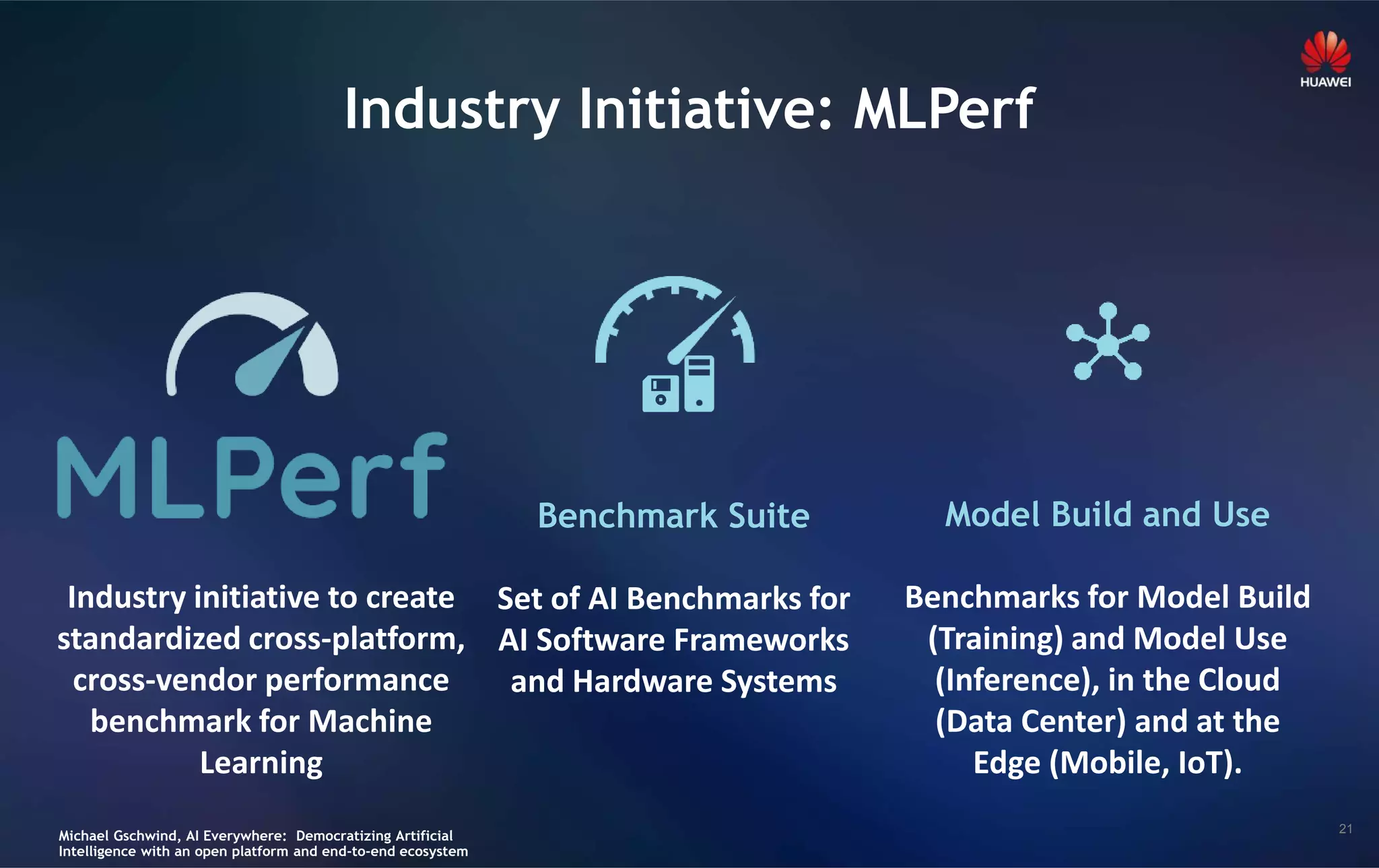 21
Industry Initiative: MLPerf
Industry initiative to create
standardized cross-platform,
cross-vendor performance
benchmark for Machine
Learning
Benchmark Suite
Set of AI Benchmarks for
AI Software Frameworks
and Hardware Systems
Model Build and Use
Benchmarks for Model Build
(Training) and Model Use
(Inference), in the Cloud
(Data Center) and at the
Edge (Mobile, IoT).
Michael Gschwind, AI Everywhere: Democratizing Artificial
Intelligence with an open platform and end-to-end ecosystem
 