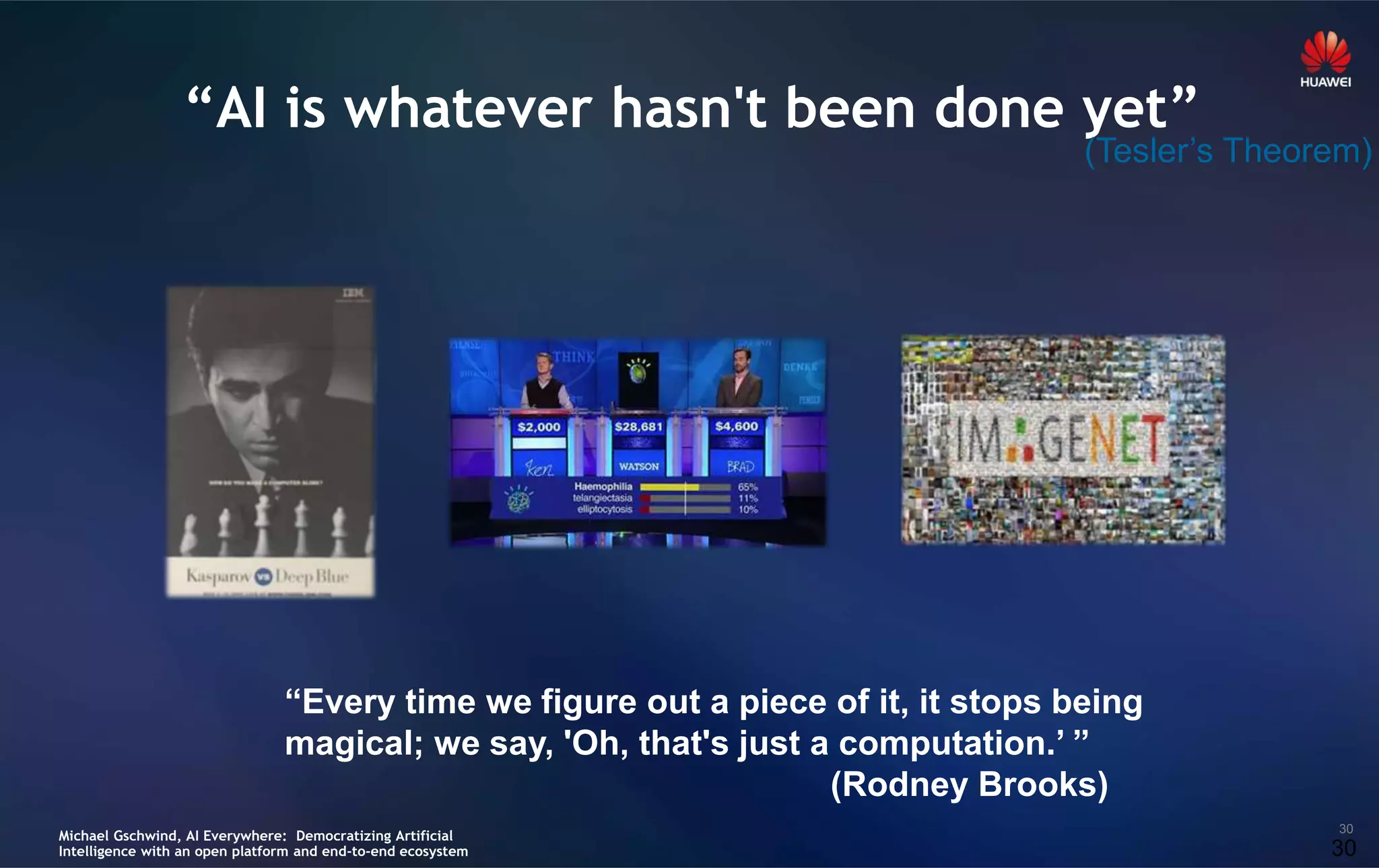 30
“AI is whatever hasn't been done yet”
“Every time we figure out a piece of it, it stops being
magical; we say, 'Oh, that's just a computation.’ ”
(Rodney Brooks)
30
(Tesler’s Theorem)
Michael Gschwind, AI Everywhere: Democratizing Artificial
Intelligence with an open platform and end-to-end ecosystem
 