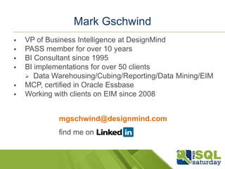 Mark Gschwind
 Independent Consultant
 Business Intelligence practitioner, manager since 1995
 Over 50 Business BI projects
 Data Warehousing/Cubing/Reporting/Data Mining/EIM
 MCP, certified in Oracle Essbase, Melissa Data MVP
 Working with clients on EIM since 2008
mark@gschwindconsulting.com
find me on
www.linkedin.com/in/markgschwind
Blog Site:
www.marksbiblog.com
 