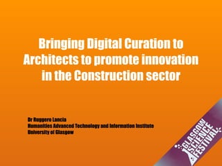 Bringing Digital Curation to
Architects to promote innovation
in the Construction sector
Dr Ruggero Lancia
Humanities Advanced Technology and Information Institute
University of Glasgow
 