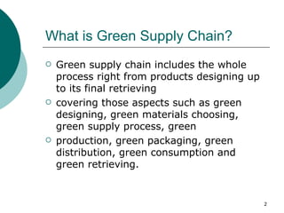 What is Green Supply Chain?
   Green supply chain includes the whole
    process right from products designing up
    to its final retrieving
   covering those aspects such as green
    designing, green materials choosing,
    green supply process, green
   production, green packaging, green
    distribution, green consumption and
    green retrieving.


                                               2
 