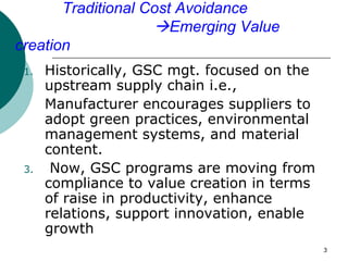 Traditional Cost Avoidance
                    Emerging Value
creation
 1.   Historically, GSC mgt. focused on the
      upstream supply chain i.e.,
      Manufacturer encourages suppliers to
      adopt green practices, environmental
      management systems, and material
      content.
 3.    Now, GSC programs are moving from
      compliance to value creation in terms
      of raise in productivity, enhance
      relations, support innovation, enable
      growth
                                              3
 