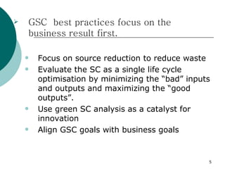    GSC best practices focus on the
    business result first.

       Focus on source reduction to reduce waste
       Evaluate the SC as a single life cycle
        optimisation by minimizing the “bad” inputs
        and outputs and maximizing the “good
        outputs”.
       Use green SC analysis as a catalyst for
        innovation
       Align GSC goals with business goals


                                                  5
 