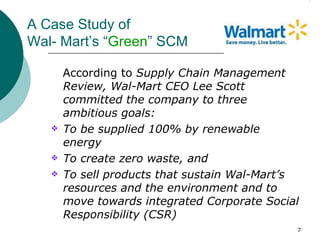A Case Study of
Wal- Mart’s “Green” SCM

       According to Supply Chain Management
       Review, Wal-Mart CEO Lee Scott
       committed the company to three
       ambitious goals:
      To be supplied 100% by renewable
       energy
      To create zero waste, and
      To sell products that sustain Wal-Mart’s
       resources and the environment and to
       move towards integrated Corporate Social
       Responsibility (CSR)
                                              7
 