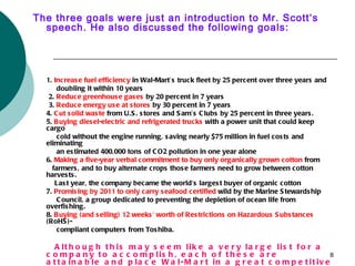 The three goals were just an introduction to Mr. Scott’s
  speech. He also discussed the following goals:




  1. Increas e fuel efficiency in Wal-Mart’s truck fleet by 25 percent over three years and
      doubling it within 10 years
   2. Reduce greenhous e gas es by 20 percent in 7 years
   3. Reduce energy us e at s tores by 30 percent in 7 years
  4. C ut s olid was te from U.S . s tores and S am’s C lubs by 25 percent in three years .
  5. B uying dies el-electric and refrigerated trucks with a power unit that could keep
  cargo
      cold without the engine running, s aving nearly $75 million in fuel cos ts and
  eliminating
      an es timated 400,000 tons of C O2 pollution in one year alone
  6. Making a five-year verbal commitment to buy only organically grown cotton from
    farmers , and to buy alternate crops thos e farmers need to grow between cotton
  harves ts .
     Las t year, the company became the world's larges t buyer of organic cotton
  7. Promis ing by 2011 to only carry s eafood certified wild by the Marine S tewards hip
      C ouncil, a group dedicated to preventing the depletion of ocean life from
  overfis hing.
  8. B uying (and s elling) 12 weeks ' worth of Res trictions on Hazardous S ubs tances
  (RoHS )-
      compliant computers from Tos hiba.

     A lt h o u g h t h is m a y s e e m lik e a v e r y la r g e lis t f o r a
  c o m p a n y t o a c c o m p lis h , e a c h o f t h e s e a r e                 8
  a t t a in a b le a n d p la c e W a l-M a r t in a g r e a t c o m p e t it iv e
 