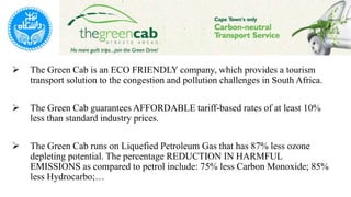  The Green Cab is an ECO FRIENDLY company, which provides a tourism
transport solution to the congestion and pollution challenges in South Africa.
 The Green Cab guarantees AFFORDABLE tariff-based rates of at least 10%
less than standard industry prices.
 The Green Cab runs on Liquefied Petroleum Gas that has 87% less ozone
depleting potential. The percentage REDUCTION IN HARMFUL
EMISSIONS as compared to petrol include: 75% less Carbon Monoxide; 85%
less Hydrocarbo;…
 