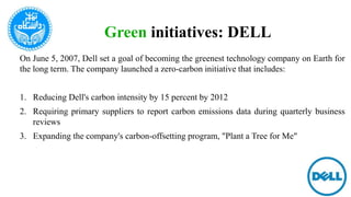 Green initiatives: DELL
On June 5, 2007, Dell set a goal of becoming the greenest technology company on Earth for
the long term. The company launched a zero-carbon initiative that includes:
1. Reducing Dell's carbon intensity by 15 percent by 2012
2. Requiring primary suppliers to report carbon emissions data during quarterly business
reviews
3. Expanding the company's carbon-offsetting program, "Plant a Tree for Me"
 