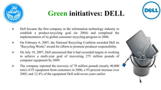 Green initiatives: DELL
 Dell became the first company in the information technology industry to
establish a product-recycling goal (in 2004) and completed the
implementation of its global consumer recycling-program in 2006.
 On February 6, 2007, the National Recycling Coalition awarded Dell its
"Recycling Works" award for efforts to promote producer responsibility.
 On July 19, 2007, Dell announced that it had exceeded targets in working
to achieve a multi-year goal of recovering 275 million pounds of
computer equipment by 2009.
 The company reported the recovery of 78 million pounds (nearly 40,000
tons) of IT equipment from customers in 2006, a 93-percent increase over
2005; and 12.4% of the equipment Dell sold seven years earlier.
 