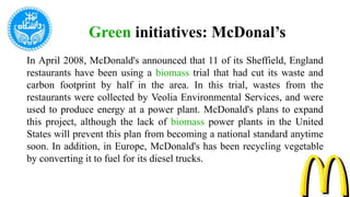 In April 2008, McDonald's announced that 11 of its Sheffield, England
restaurants have been using a biomass trial that had cut its waste and
carbon footprint by half in the area. In this trial, wastes from the
restaurants were collected by Veolia Environmental Services, and were
used to produce energy at a power plant. McDonald's plans to expand
this project, although the lack of biomass power plants in the United
States will prevent this plan from becoming a national standard anytime
soon. In addition, in Europe, McDonald's has been recycling vegetable
by converting it to fuel for its diesel trucks.
Green initiatives: McDonal’s
 